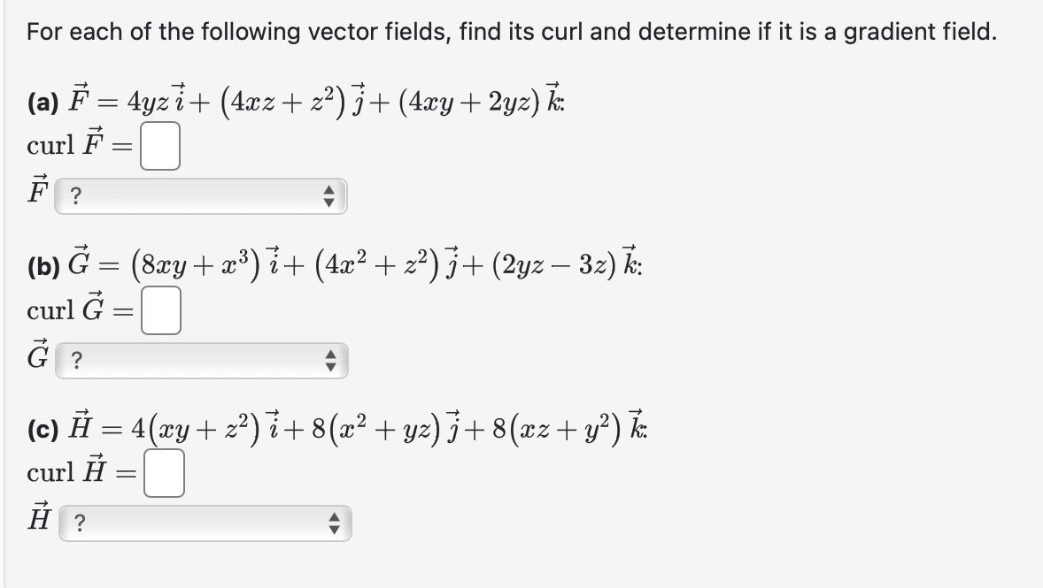 For each of the following vector fields, find its curl and determine if it is a gradient field.
(a) F = 4yzi + (4xz + z²) j+ (4xy + 2yz) k.
curl F
-
F?
(b) G = (8xy + x³)i + (4x² + z²) j+ (2yz — 3z) k:
curl G
G?
(c) Ã = 4(xy + z²) i+8(x² + yz)j +8(xz+ y²) k.
curl =
=
H?