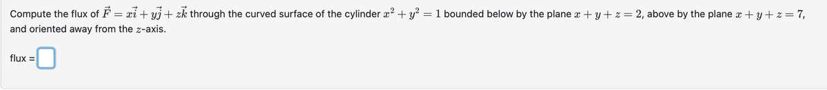 Compute the flux of F = xi + yj + zk through the curved surface of the cylinder x² + y² = 1 bounded below by the plane x + y + z = 2, above by the plane x + y + z = 7,
and oriented away from the z-axis.
-0
flux =