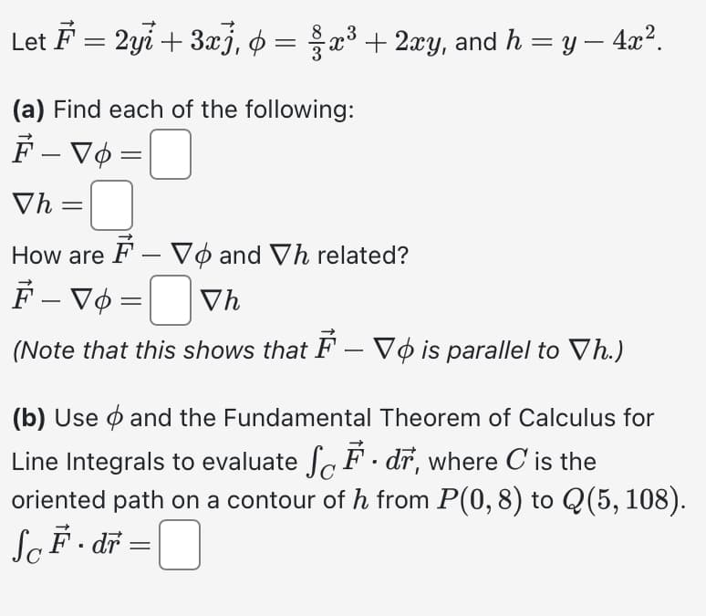 Let F = 2yi + 3x), ¢ = x³ + 2xy, and h = y − 4x².
3
(a) Find each of the following:
F-V6 =
Vh=
How are F- Vo and Vh related?
F - Vo =Vh
(Note that this shows that F – Vois parallel to Vh.)
(b) Use and the Fundamental Theorem of Calculus for
Line Integrals to evaluate SF. dr, where C' is the
oriented path on a contour of h from P(0, 8) to Q(5, 108).
SoF. dr =