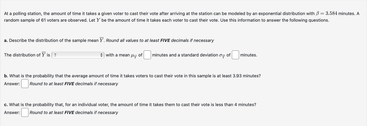 At a polling station, the amount of time it takes a given voter to cast their vote after arriving at the station can be modeled by an exponential distribution with 3 = 3.584 minutes. A
random sample of 61 voters are observed. Let Y be the amount of time it takes each voter to cast their vote. Use this information to answer the following questions.
a. Describe the distribution of the sample mean Y. Round all values to at least FIVE decimals if necessary
The distribution of Y is ?
with a mean of
My
minutes and a standard deviation of
oy
minutes.
b. What is the probability that the average amount of time it takes voters to cast their vote in this sample is at least 3.93 minutes?
Answer: Round to at least FIVE decimals if necessary
c. What is the probability that, for an individual voter, the amount of time it takes them to cast their vote is less than 4 minutes?
Answer: Round to at least FIVE decimals if necessary