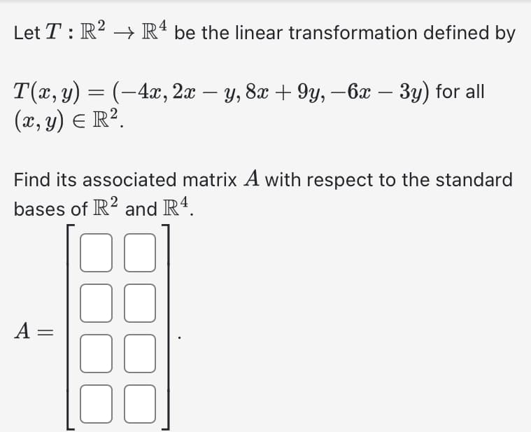 Let T: R² → R4 be the linear transformation defined by
T(x, y) = (-4x, 2x y, 8x +9y, -6x – 3y) for all
(x, y) = R².
Find its associated matrix A with respect to the standard
bases of R2 and R4.
A =