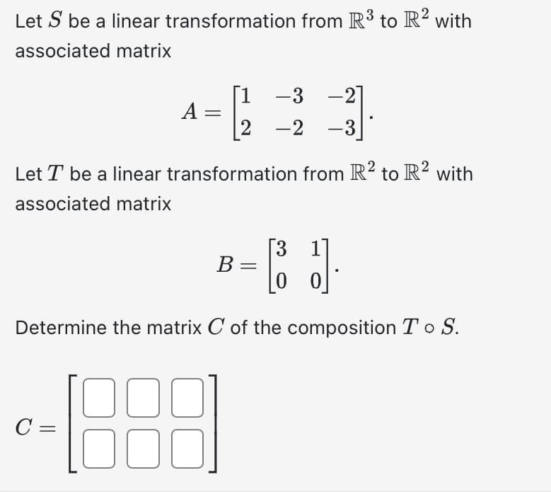 Let S be a linear transformation from R³ to R2 with
associated matrix
[1
-3 -2
2 -2 -3
transformation from R² to R² with
Let T be a linear
associated matrix
C =
A =
[3
B-C J₁
J].
=
0
Determine the matrix C of the composition To S.
00
00