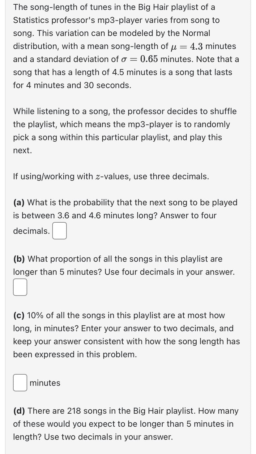 The song-length of tunes in the Big Hair playlist of a
Statistics professor's mp3-player varies from song to
song. This variation can be modeled by the Normal
distribution, with a mean song-length of u = 4.3 minutes
and a standard deviation of o 0.65 minutes. Note that a
song that has a length of 4.5 minutes is a song that lasts
for 4 minutes and 30 seconds.
=
While listening to a song, the professor decides to shuffle
the playlist, which means the mp3-player is to randomly
pick a song within this particular playlist, and play this
next.
If using/working with z-values, use three decimals.
(a) What is the probability that the next song to be played
is between 3.6 and 4.6 minutes long? Answer to four
decimals.
(b) What proportion of all the songs in this playlist are
longer than 5 minutes? Use four decimals in your answer.
(c) 10% of all the songs in this playlist are at most how
long, in minutes? Enter your answer to two decimals, and
keep your answer consistent with how the song length has
been expressed in this problem.
minutes
(d) There are 218 songs in the Big Hair playlist. How many
of these would you expect to be longer than 5 minutes in
length? Use two decimals in your answer.