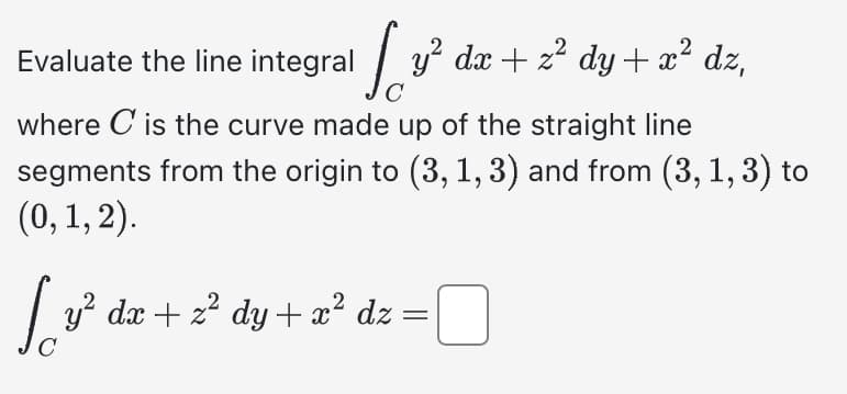 Evaluate the line integral
√ √ √ v² dx + z² dy + x²
Jovi
C
where C is the curve made up of the straight line
segments from the origin to (3, 1, 3) and from (3, 1, 3) to
(0, 1, 2).
dz,
y² dx + z² dy + x² dz = ¯