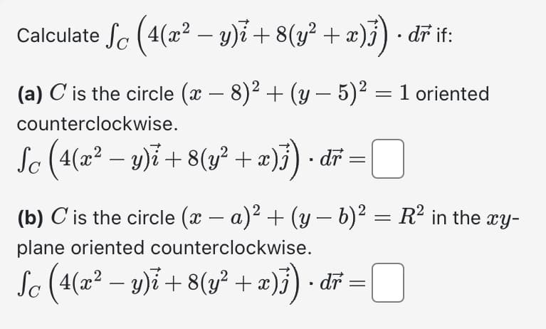 Calculate ſc (4(x² − y)i + 8(y² + x)j) · dr it:
(a) C is the circle (x − 8)² + (y – 5)² = 1 oriented
counterclockwise.
Sc (4(x² − y)i +8(y² + x)}) · dr =
(b) C is the circle (x − a)² + (y − b)² = R² in the xy-
plane oriented counterclockwise.
Sc (4(x² − y)i +8(y² + x)}) · dř = ¯