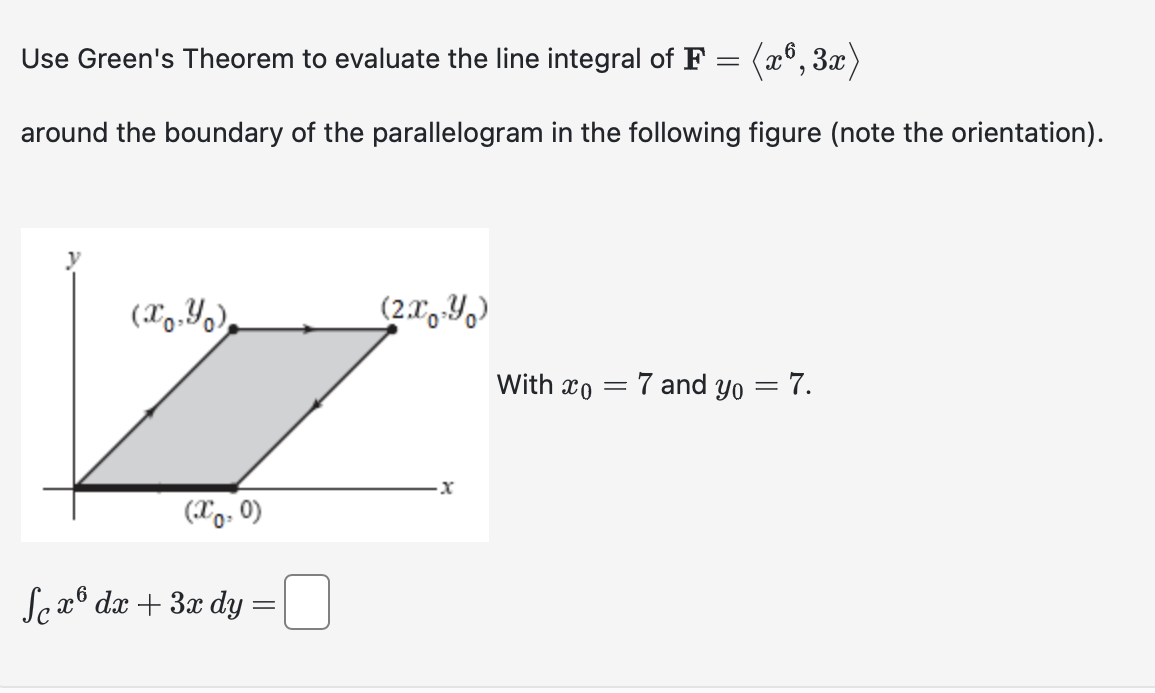 Use Green's Theorem to evaluate the line integral of F = (x6, 3x)
around the boundary of the parallelogram in the following figure (note the orientation).
(xo.)
(X0.0)
Sex6 dx + 3x dy
=
(2x-Y)
·x
With xo =
7 and yo
=
7.