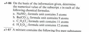 A1-86 On the basis of the information given, determine
the numerical value of the subscript x in each of the
following chemical formulas.
a. NaNO; formula unit contains 5 atoms
b. Ba(CO): formula unit contains 9 atoms
c. C,H,CI; formula unit contains 11 atoms
d. HSO formula unit contains 12 atoms
A1-87 A mixture contains the following five pure substances