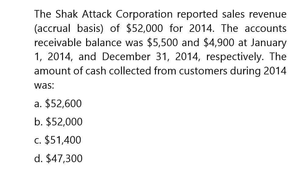 The Shak Attack Corporation reported sales revenue
(accrual basis) of $52,000 for 2014. The accounts
receivable balance was $5,500 and $4,900 at January
1, 2014, and December 31, 2014, respectively. The
amount of cash collected from customers during 2014
was:
a. $52,600
b. $52,000
c. $51,400
d. $47,300