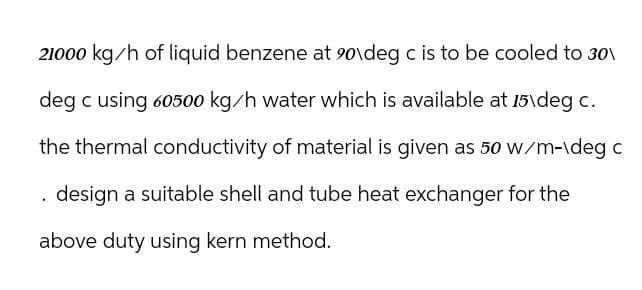 21000 kg/h of liquid benzene at 90\deg c is to be cooled to 30
deg c using 60500 kg/h water which is available at 15\deg c.
the thermal conductivity of material is given as 50 w/m-\deg c
. design a suitable shell and tube heat exchanger for the
above duty using kern method.