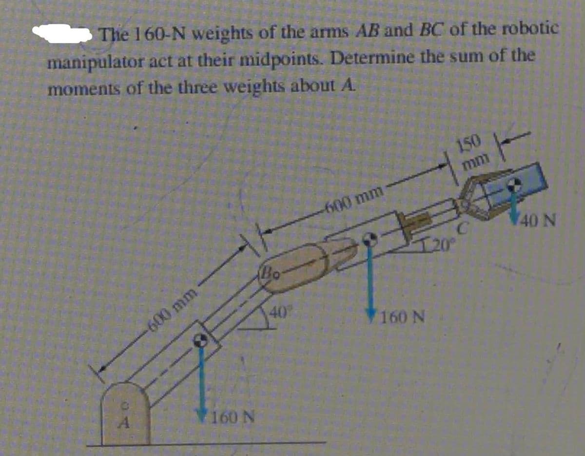 S The 160-N weights of the arms AB and BC of the robotic
manipulator act at their midpoints. Determine the sum of the
moments of the three weights about A.
150
mm
-600 mm
40 N
I20°
-600 mm
40
160 N
160 N
