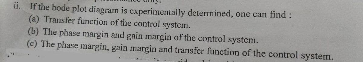 ii. If the bode plot diagram is experimentally determined, one can find :
(a) Transfer function of the control system.
(b) The phase margin and gain margin of the control system.
(c) The phase margin, gain margin and transfer function of the control system.
