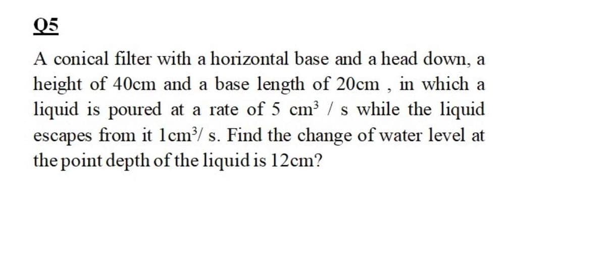 Q5
A conical filter with a horizontal base and a head down, a
height of 40cm and a base length of 20cm , in which a
liquid is poured at a rate of 5 cm³ / s while the liquid
escapes from it 1cm?/ s. Find the change of water level at
the point depth of the liquid is 12cm?
