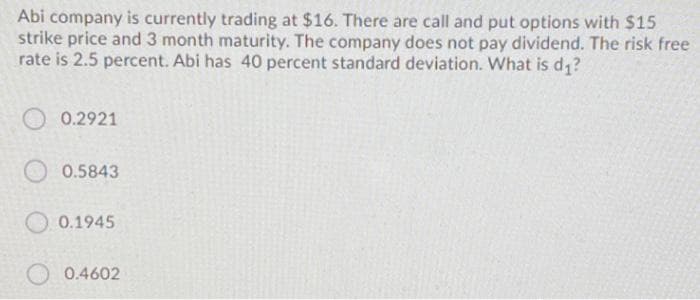 Abi company is currently trading at $16. There are call and put options with $15
strike price and 3 month maturity. The company does not pay dividend. The risk free
rate is 2.5 percent. Abi has 40 percent standard deviation. What is d1?
O 0.2921
0.5843
O 0.1945
0.4602
