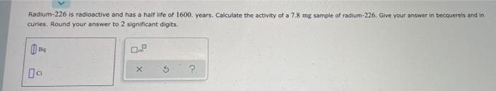 Radium-226 is radioactive and has a haif life of 1600. years. Calculate the activity of a 7.8 mg sample of radium-226. Give your answer in becquerels and in
curies. Round your answer to 2 significant digits.
