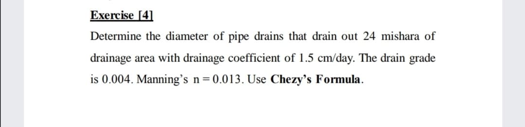 Exercise [4]
Determine the diameter of pipe drains that drain out 24 mishara of
drainage area with drainage coefficient of 1.5 cm/day. The drain grade
is 0.004. Manning's n=0.013. Use Chezy's Formula.
