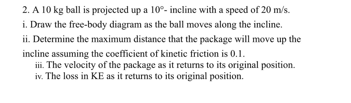 ### Ball on Incline Dynamics

#### Problem:
A 10 kg ball is projected up a 10° incline with a speed of 20 m/s.

1. **Free-Body Diagram**
   - Draw the free-body diagram as the ball moves along the incline.
   
2. **Maximum Distance Calculation**
   - Determine the maximum distance that the package will move up the incline assuming the coefficient of kinetic friction is 0.1.
   
3. **Velocity Calculation**
   - Determine the velocity of the package as it returns to its original position.
   
4. **Kinetic Energy Loss**
   - Calculate the loss in kinetic energy (KE) as it returns to its original position.

#### Explanation:
- **Free-Body Diagram**: Illustrate and label all forces acting on the ball as it moves up the incline. Typically, this includes weight (mg), normal force (N), applied force (if any), and friction (f).

  - **Weight (mg)**: Acts vertically downward.
  - **Normal Force (N)**: Perpendicular to the surface of the incline.
  - **Friction Force (f = μN)**: Opposes the motion of the ball, where μ is the coefficient of kinetic friction.
  - **Component of Weight along Incline (mg sin θ)**: Acts down the incline.
  - **Component of Weight perpendicular to Incline (mg cos θ)**: Acts into the incline.

- **Maximum Distance Calculation**:
  - Use energy principles or kinematic equations to determine how far the ball travels along the incline before stopping, considering frictional forces.

- **Velocity Calculation**:
  - After determining the maximum height, assess the velocity of the ball as it returns to the original position.

- **Kinetic Energy Loss**:
  - Calculate initial kinetic energy \((KE_i = \frac{1}{2}mv^2)\) and compare it to the final kinetic energy (after considering work done against friction).

These steps provide a comprehensive analysis of the ball's movement on the incline, considering all forces and energy principles involved.