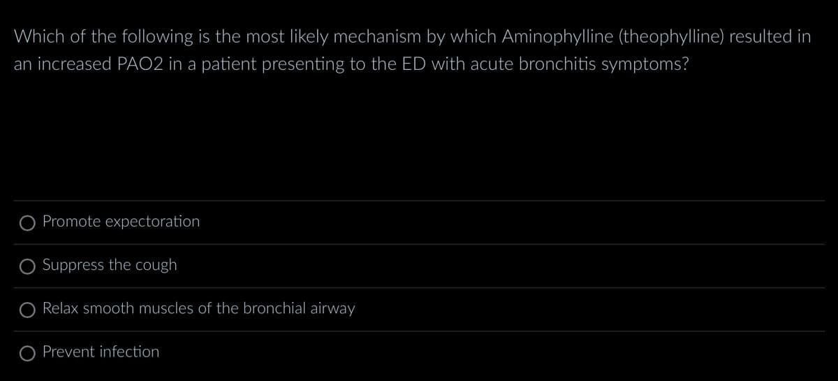 Which of the following is the most likely mechanism by which Aminophylline (theophylline) resulted in
an increased PAO2 in a patient presenting to the ED with acute bronchitis symptoms?
Promote expectoration
Suppress the cough
Relax smooth muscles of the bronchial airway
O Prevent infection