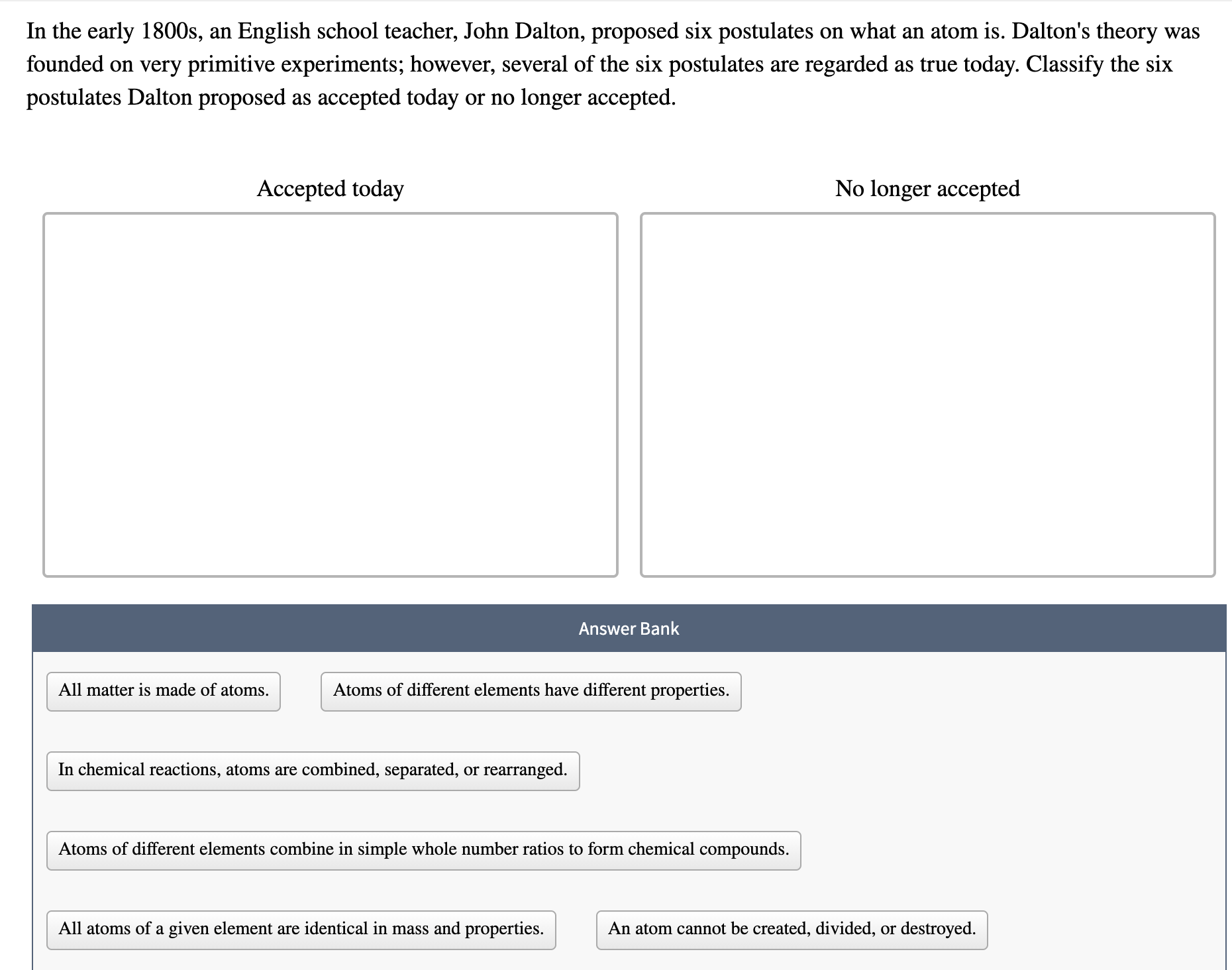 In the early 1800s, an English school teacher, John Dalton, proposed six postulates on what an atom is. Dalton's theor
founded on very primitive experiments; however, several of the six postulates are regarded as true today. Classify the
postulates Dalton proposed as accepted today or no longer accepted.
Accepted today
No longer accepted
Answer Bank
All matter is made of atoms.
Atoms of different elements have different properties.
In chemical reactions, atoms are combined, separated, or rearranged.
Atoms of different elements combine in simple whole number ratios to form chemical compounds.
All atoms of a given element are identical in mass and properties.
An atom cannot be created, divided, or destroyed.
