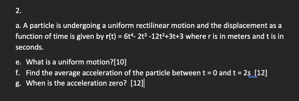 2.
a. A particle is undergoing a uniform rectilinear motion and the displacement as a
function of time is given by r(t) = 6t4- 2t³ -12t²+3t+3 where r is in meters and t is in
seconds.
e. What is a uniform motion? [10]
f. Find the average acceleration of the particle between t = 0 and t = 2s_[12]
g. When is the acceleration zero? [12]