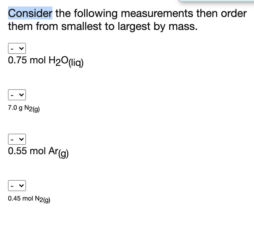 Consider the following measurements then order
them from smallest to largest by mass.
0.75 mol H20(liq)
7.0 g N2(g)
0.55 mol Ar(g)
0.45 mol N2(g)
