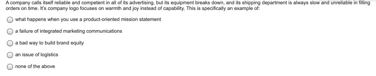 A company calls itself reliable and competent in all of its advertising, but its equipment breaks down, and its shipping department is always slow and unreliable in filling
orders on time. It's company logo focuses on warmth and joy instead of capability. This is specifically an example of:
what happens when you use a product-oriented mission statement
O a failure of integrated marketing communications
O a bad way to build brand equity
an issue of logistics
none of the above
