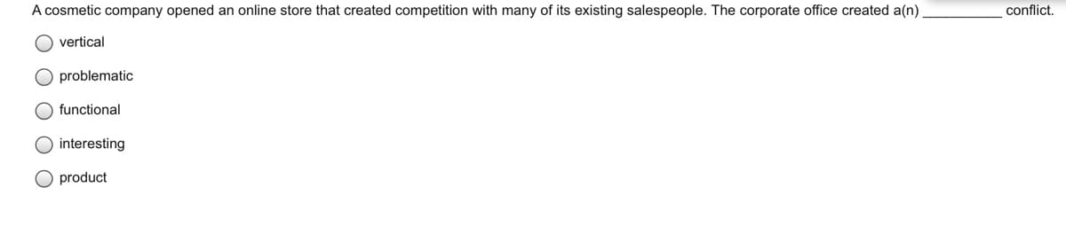 A cosmetic company opened an online store that created competition with many of its existing salespeople. The corporate office created a(n)
conflict.
vertical
O problematic
functional
interesting
product
