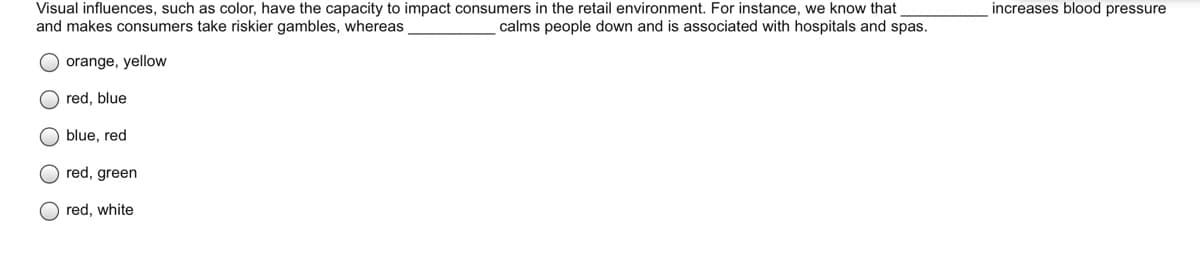 increases blood pressure
Visual influences, such as color, have the capacity to impact consumers in the retail environment. For instance, we know that
and makes consumers take riskier gambles, whereas
calms people down and is associated with hospitals and spas.
orange, yellow
O red, blue
blue, red
O red, green
O red, white
O O O
