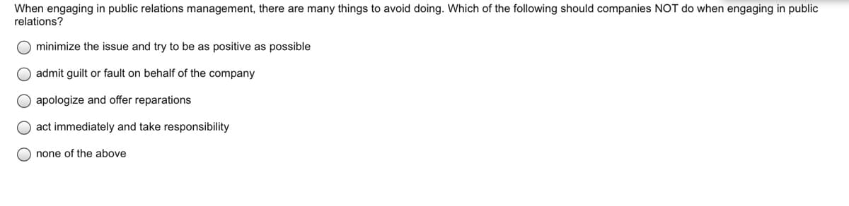 When engaging in public relations management, there are many things to avoid doing. Which of the following should companies NOT do when engaging in public
relations?
minimize the issue and try to be as positive as possible
admit guilt or fault on behalf of the company
apologize and offer reparations
O act immediately and take responsibility
O none of the above
