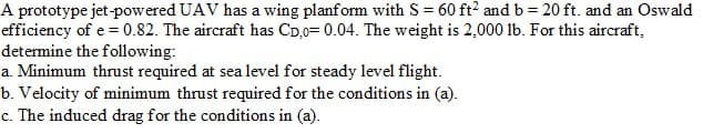 A prototype jet-powered UAV has a wing planform with S = 60 ft2 and b = 20 ft. and an Oswald
efficiency of e = 0.82. The aircraft has CD,0= 0.04. The weight is 2,000 lb. For this aircraft,
determine the following:
a. Minimum thrust required at sea level for steady level flight.
b. Velocity of minimum thrust required for the conditions in (a).
c. The induced drag for the conditions in (a).