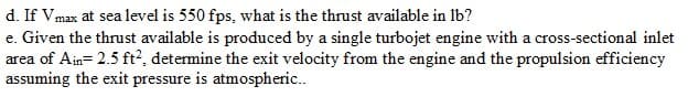 d. If Vmax at sea level is 550 fps, what is the thrust available in lb?
e. Given the thrust available is produced by a single turbojet engine with a cross-sectional inlet
area of Ain= 2.5 ft², determine the exit velocity from the engine and the propulsion efficiency
assuming the exit pressure is atmospheric..