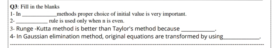 Q3: Fill in the blanks
1- In
_methods proper choice of initial value is very important.
rule is used only when n is even.
2-
3- Runge -Kutta method is better than Taylor's method because
| 4- In Gaussian elimination method, original equations are transformed by using.
