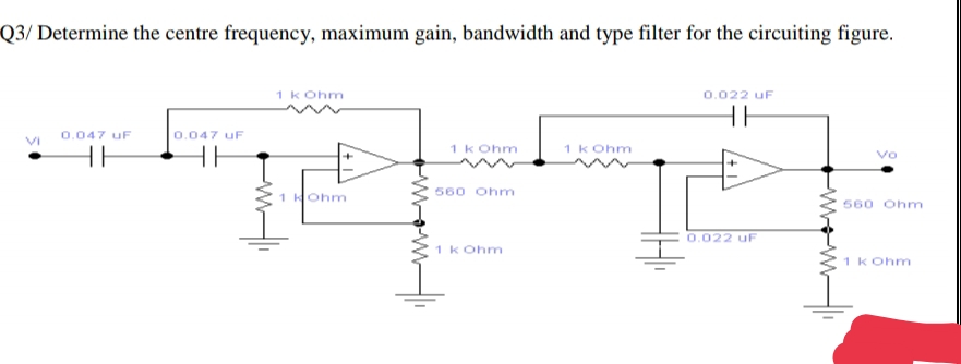 Q3/ Determine the centre frequency, maximum gain, bandwidth and type filter for the circuiting figure.
1 k Ohm
0.022 uF
0.047 uF
0.047 uF
VI
1 k Ohm
1 k Ohm
HE
HE
Vo
HOhm
560 Ohm
1 K
560 Ohm
0.022 uF
1 k Ohm
1 k Ohm
