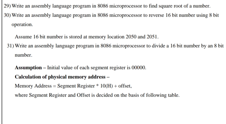 29) Write an assembly language program in 8086 microprocessor to find square root of a number.
30) Write an assembly language program in 8086 microprocessor to reverse 16 bit number using 8 bit
operation.
Assume 16 bit number is stored at memory location 2050 and 2051.
31) Write an assembly language program in 8086 microprocessor to divide a 16 bit number by an 8 bit
number.
Assumption – Initial value of each segment register is 00000.
-
Calculation of physical memory address –
Memory Address = Segment Register * 10(H) + offset,
%3D
where Segment Register and Offset is decided on the basis of following table.
