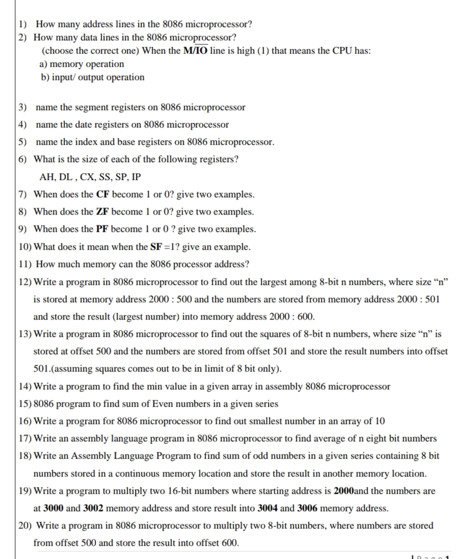 1) How many address lines in the 8086 microprocessor?
2) How many data lines in the 8086 microprocessor?
(choose the correct one) When the M/IO line is high (1) that means the CPU has:
a) memory operation
b) input/ output operation
3) name the segment registers on 8086 microprocessor
4) name the date registers on 8086 microprocessor
5) name the index and base registers on 8086 microprocessor.
6) What is the size of each of the following registers?
AH, DL , CX, SS, SP, IP
7) When does the CF become 1 or 0? give two examples.
8) When does the ZF become 1 or 0? give two examples.
9) When does the PF become 1 or 0 ? give two examples.
10) What does it mean when the SF =1? give an example.
11) How much memory can the 8086 processor address?
12) Write a program in 8086 microprocessor to find out the largest among 8-bit n numbers, where size “n"
is stored at memory address 2000 : 500 and the numbers are stored from memory address 2000 : 501
and store the result (largest number) into memory address 2000 : 600.
13) Write a program in 8086 microprocessor to find out the squares of 8-bit n numbers, where size “n" is
stored at offset 500 and the numbers are stored from offset 501 and store the result numbers into offset
501.(assuming squares comes out to be in limit of 8 bit only).
14) Write a program to find the min value in a given array in assembly 8086 microprocessor
15) 8086 program to find sum of Even numbers in a given series
16) Write a program for 8086 microprocessor to find out smallest number in an array of 10
17) Write an assembly language program in 8086 microprocessor to find average of n eight bit numbers
18) Write an Assembly Language Program to find sum of odd numbers in a given series containing 8 bit
numbers stored in a continuous memory location and store the result in another memory location.
19) Write a program to multiply two 16-bit numbers where starting address is 2000and the numbers are
at 3000 and 3002 memory address and store result into 3004 and 3006 memory address.
20) Write a program in 8086 microprocessor to multiply two 8-bit numbers, where numbers are stored
from offset 500 and store the result into offset 600.
