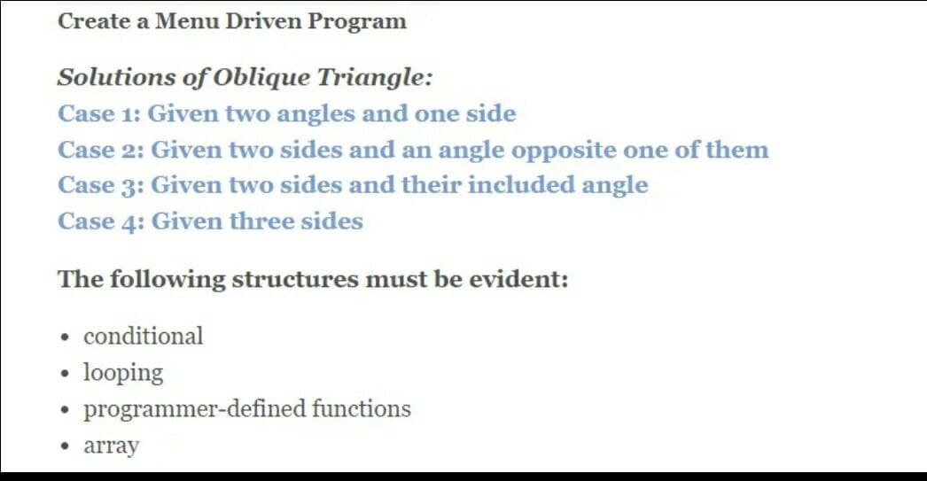 Create a Menu Driven Program
Solutions of Oblique Triangle:
Case 1: Given two angles and one side
Case 2: Given two sides and an angle opposite one of them
Case 3: Given two sides and their included angle
Case 4: Given three sides
The following structures must be evident:
conditional
looping
programmer-defined functions
• array
