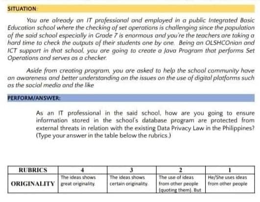 SITUATION
You are already an IT professional and employed in a public Integrated Basic
Education schaol where the checking of set operatians is challenging since the population
of the said school especially in Grade 7 is enormous and you're the teachers are taking a
hard time ta check the outputs of their students one by ane, Being an OLSHCOnian and
ICT support in that school. you are going to create a Java Program that perfarms Set
Operations and serves as a checker.
Aside from creating program, you are asked to help the school community have
an awareness and better understanding on the issues on the use of digital platforms such
os the social media and the like
PERFORM/ANSWER:
As an IT professional in the said school, how are you going to ensure
information stored in the school's database program are protected from
external threats in relation with the existing Data Privacy Law in the Philippines?
(Type your answer in the table below the rubrics.)
RUBRICS
The ideas shows
ORIGINALITY great originality.
He/She uses ideas
from other people
The ideas shows
The use of ideas
from other people
(quoting them). But
certain originality
