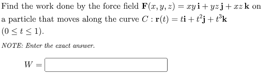 Find the work done by the force field F(x, y, z) = xyi+yzj+xz k on
a particle that moves along the curve C : r(t) = ti + t²j + t³k
(0 ≤ t ≤ 1).
NOTE: Enter the exact answer.
W =