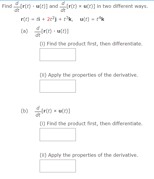 d
Find [r(t) · u(t)] and [r(t) x u(t)] in two different ways.
dt
dt
r(t) = ti + 2t2j + t³k, u(t) = t4k
유[r(t). u(t)]
re) -
(a)
dt
(i) Find the product first, then differentiate.
(ii) Apply the properties of the derivative.
(r(t) × u(t)]
dt
(b)
(i) Find the product first, then differentiate.
(ii) Apply the properties of the derivative.
