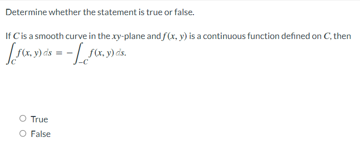 Determine whether the statement is true or false.
If C is a smooth curve in the xy-plane and f(x, y) is a continuous function defined on C, then
[ f(x, y) ds = - [ f(x, y) ds.
O True
O False