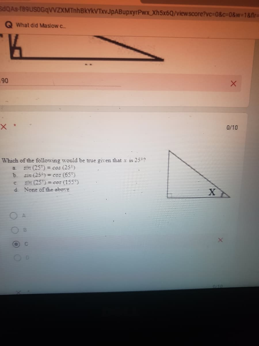 SdQAs f89USOGqVZXMTnhBkYkVTxvJpABupxyrPwx_Xh5x6Q/viewscore?vc=0&c=0&w=1&flr=
What did Maslow c
190
0/10
Which of the following would be true given that x is 25°?
sin (25°) = cs (25°)
sin (25) = cos (65°)
sin (25) = cos (155*)
d. None of the abore
a
b.
C
0/10
