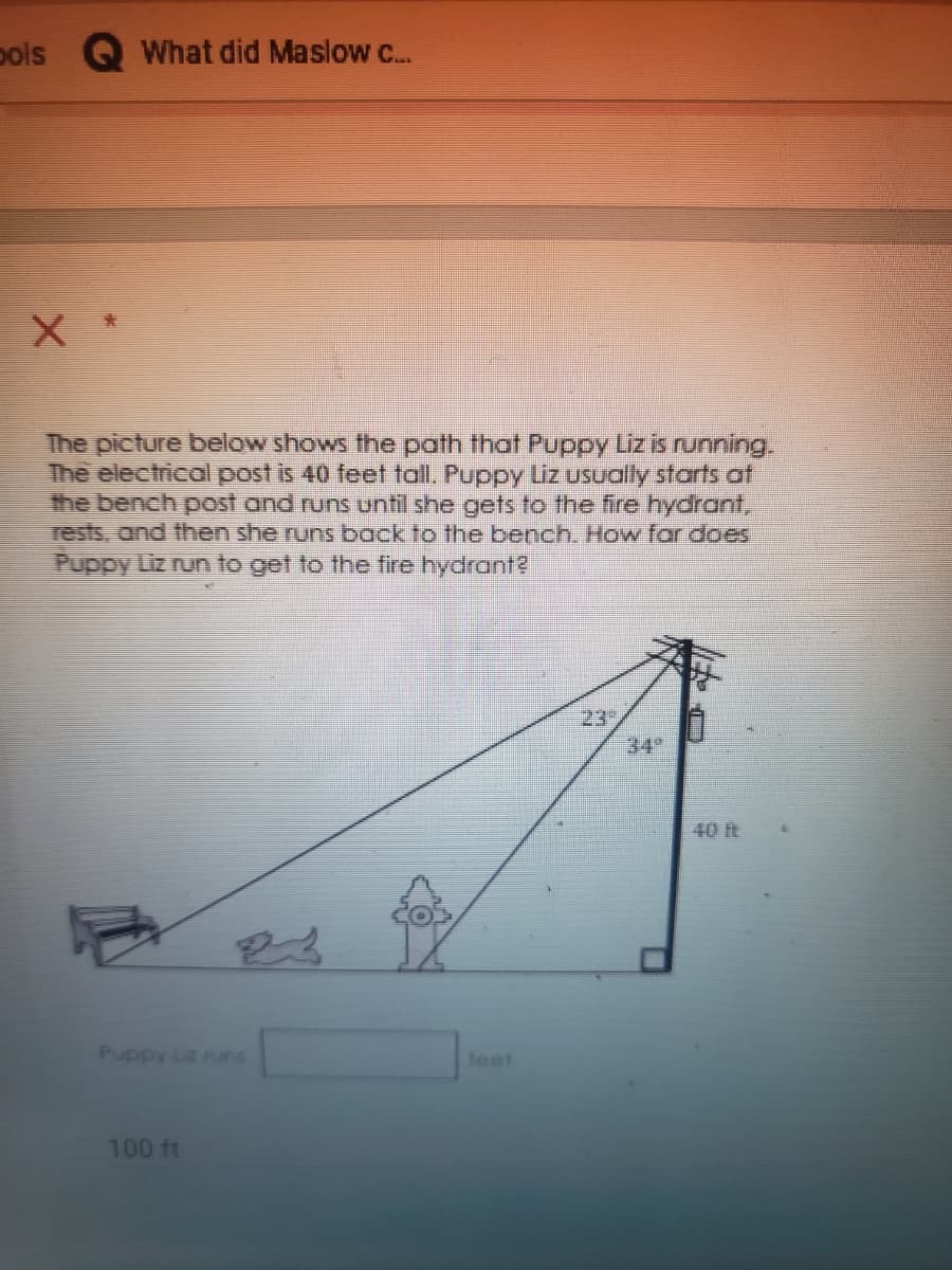 pols
What did Maslow c...
The picture below shows the path that Puppy Liz is running.
The electrical post is 40 feet tall. Puppy Liz usually starts af
the bench post and runs until she gets to the fire hydrant,
rests, and then she runs back to the bench. How for does
Puppy Liz nun to get to the fire hydrant?
23
34°
40 ft
Puppy Liz runs
teet
100 ft
