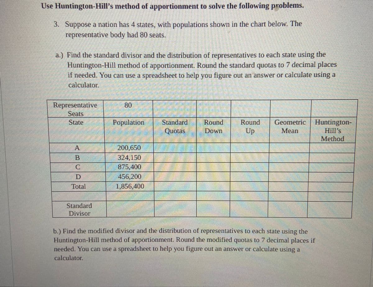 Use Huntington-Hill's method of apportionment to solve the following problems.
3. Suppose a nation has 4 states, with populations shown in the chart below. The
representative body had 80 seats.
a.) Find the standard divisor and the distribution of representatives to each state using the
Huntington-Hill method of apportionment. Round the standard quotas to 7 decimal places
if needed. You can use a spreadsheet to help you figure out an answer or calculate using a
calculator.
Representative
Seats
State
D
Total
Standard
Divisor
80
Population Standard
Quotas
100
200.650
324.150
875,400
456,200
1,856,400
Round
Down
Round Geometric
Up
Mean
Huntington-
Hill's
Method
b.) Find the modified divisor and the distribution of representatives to each state using the
Huntington-Hill method of apportionment. Round the modified quotas to 7 decimal places if
needed. You can use a spreadsheet to help you figure out an answer or calculate using a
calculator.