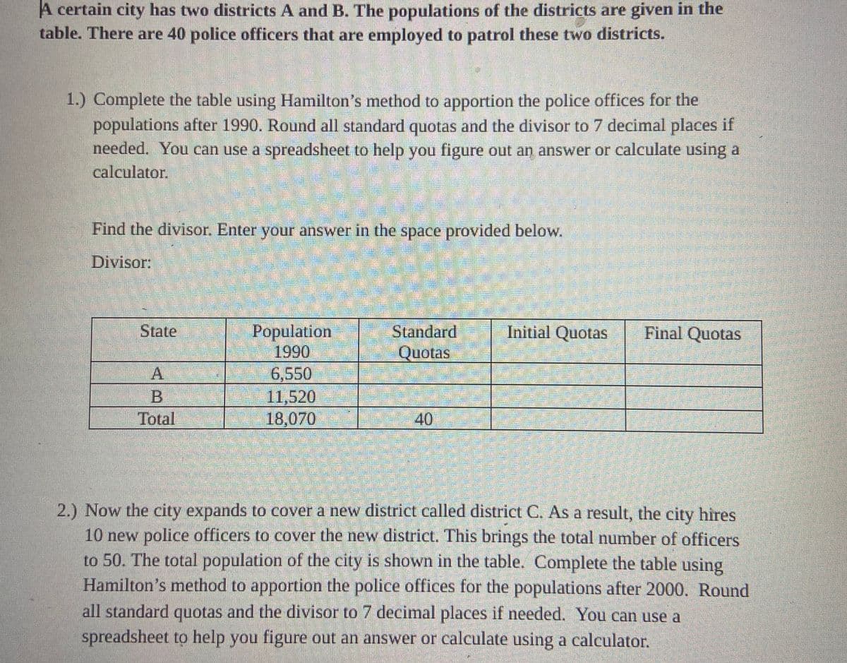 A certain city has two districts A and B. The populations of the districts are given in the
table. There are 40 police officers that are employed to patrol these two districts.
1.) Complete the table using Hamilton's method to apportion the police offices for the
populations after 1990. Round all standard quotas and the divisor to 7 decimal places if
needed. You can use a spreadsheet to help you figure out an answer or calculate using a
calculator.
Find the divisor. Enter your answer in the space provided below.
Divisor:
State
A
Total
Population
1990
6,550
11,520
18,070
Standard
Quotas
40
Initial Quotas
Final Quotas
2.) Now the city expands to cover a new district called district C. As a result, the city hires
10 new police officers to cover the new district. This brings the total number of officers
to 50. The total population of the city is shown in the table. Complete the table using
Hamilton's method to apportion the police offices for the populations after 2000. Round
all standard quotas and the divisor to 7 decimal places if needed. You can use a
spreadsheet to help you figure out an answer or calculate using a calculator.