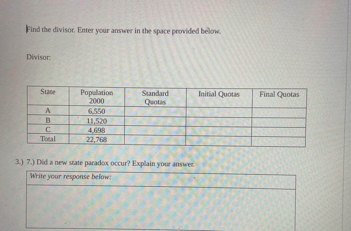 Find the divisor. Enter your answer in the space provided below.
Divisor:
State
C
Total
Population
2000
6,550
11,520
4,698
22,768
Standard
Quotas
3.) 7.) Did a new state paradox occur? Explain your answer.
Write your response below:
MODEL
Initial Quotas
Final Quotas