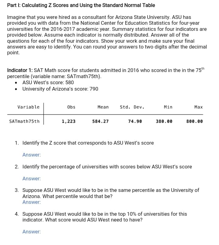 Part I: Calculating Z Scores and Using the Standard Normal Table
Imagine that you were hired as a consultant for Arizona State University. ASU has
provided you with data from the National Center for Education Statistics for four-year
universities for the 2016-2017 academic year. Summary statistics for four indicators are
provided below. Assume each indicator is normally distributed. Answer all of the
questions for each of the four indicators. Show your work and make sure your final
answers are easy to identify. You can round your answers to two digits after the decimal
point.
Indicator 1: SAT Math score for students admitted in 2016 who scored in the in the 75h
percentile (variable name: SATmath75th).
ASU West's score: 580
• University of Arizona's score: 790
Variable
Obs
Mean
Std. Dev.
Min
Max
SATmath75th
1,223
584.27
74.90
380.00
800.00
1. Identify the Z score that corresponds to ASU West's score
Answer:
2. Identify the percentage of universities with scores below ASU West's score
Answer:
3. Suppose ASU West would like to be in the same percentile as the University of
Arizona. What percentile would that be?
Answer:
4. Suppose ASU West would like to be in the top 10% of universities for this
indicator. What score would ASU West need to have?
Answer:
