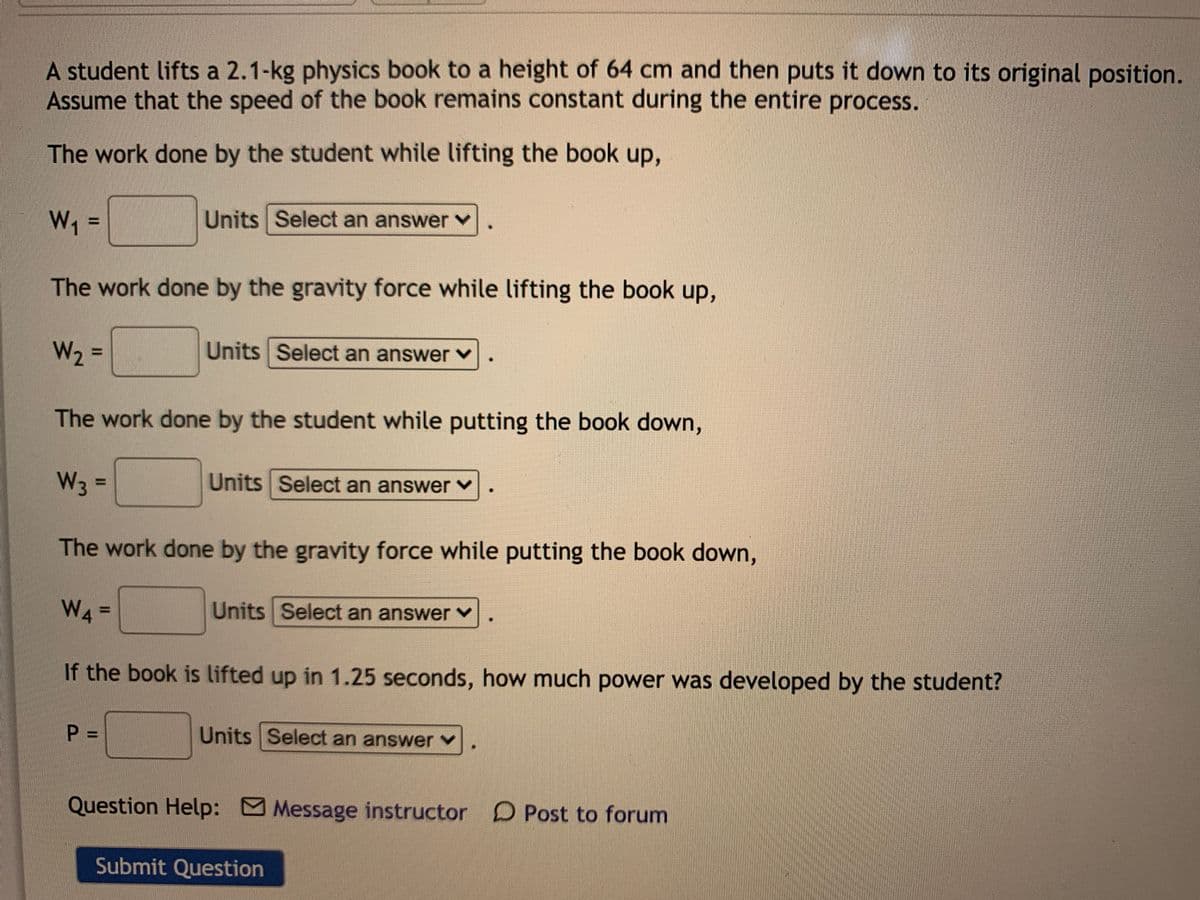 A student lifts a 2.1-kg physics book to a height of 64 cm and then puts it down to its original position.
Assume that the speed of the book remains constant during the entire process.
The work done by the student while lifting the book up,
W, =
Units Select an answer
%D
The work done by the gravity force while lifting the book up,
W2 =
Units Select an answer v
%3D
The work done by the student while putting the book down,
W3 =
Units Select an answer v
%3D
The work done by the gravity force while putting the book down,
W4 =
Units Select an answer v
If the book is lifted up in 1.25 seconds, how much power was developed by the student?
P =
Units Select an answer Y
Question Help: Message instructor D Post to forum
Submit Question
