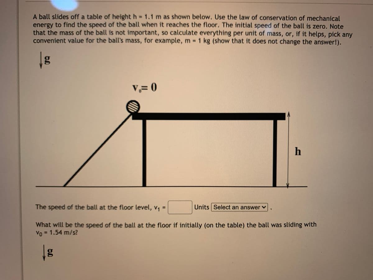 A ball slides off a table of height h = 1.1 m as shown below. Use the law of conservation of mechanical
energy to find the speed of the ball when it reaches the floor. The initial speed of the ball is zero. Note
that the mass of the ball is not important, so calculate everything per unit of mass, or, if it helps, pick any
convenient value for the ball's mass, for example, m 1 kg (show that it does not change the answer!).
%3D
v,= 0
h
The speed of the ball at the floor level, v1
Units Select an answer ♥
%3D
What will be the speed of the ball at the floor if initially (on the table) the ball was sliding with
Vo = 1.54 m/s?
%3D
g
