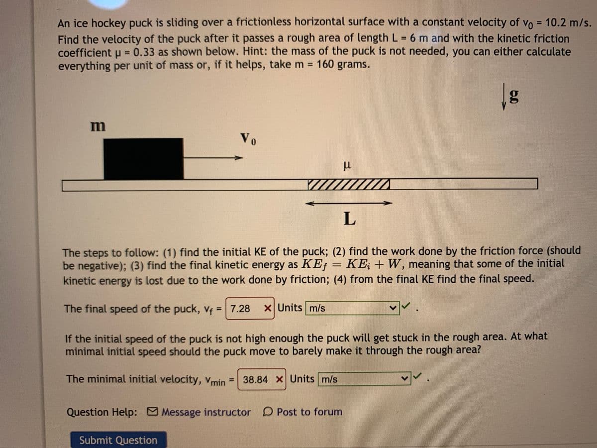 An ice hockey puck is sliding over a frictionless horizontal surface with a constant velocity of vo = 10.2 m/s.
Find the velocity of the puck after it passes a rough area of length L 6 m and with the kinetic friction
coefficient u = 0.33 as shown below. Hint: the mass of the puck is not needed, you can either calculate
everything per unit of mass or, if it helps, take m 160 grams.
%3D
%3D
%3D
%3D
m
Vo
L
The steps to follow: (1) find the initial KE of the puck; (2) find the work done by the friction force (should
be negative); (3) find the final kinetic energy as KE; = KE; + W, meaning that some of the initial
kinetic energy is lost due to the work done by friction; (4) from the final KE find the final speed.
The final speed of the puck, Vf =7.28
X Units m/s
%3D
If the initial speed of the puck is not high enough the puck will get stuck in the rough area. At what
minimal initial speed should the puck move to barely make it through the rough area?
The minimal initial velocity, Vmin
= 38.84 X Units m/s
Question Help: Message instructor D Post to forum
Submit Question
