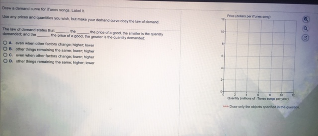 Draw
a demand curve for iTunes songs. Label t
Use any prices and quantities you wish, but make your demand curve obey the law of demand.
the
the price of a good, the smaller is the quantity
the price of a good, the greater is the quantity demanded
The law of demand states that,
demanded; and the
OA. even when other factors change: higher; lower
OB. other things remaining the same; lower; higher
OC. even when other factors change; lower; higher
OD. other things remaining the same; higher; lower
Price (dollars per iTunes song)
12
a
10-
G
10
12
Quantity (millions of ITunes songs per year)
>>> Draw only the objects specified in the question