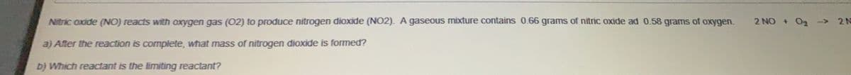 Nitric oxide (NO) reacts with oxygen gas (02) to produce nitrogen dioxide (NO2). A gaseous mixture contains 0.66 grams of nitric oxide ad 0.58 grams of oxygen.
2 NO + O2
2 N
<>
a) After the reaction is complete, what mass of nitrogen dioxide is formed?
b) Which reactant is the limiting reactant?
